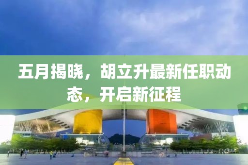 五月揭晓，胡立升最新任职动态，开启新征程
