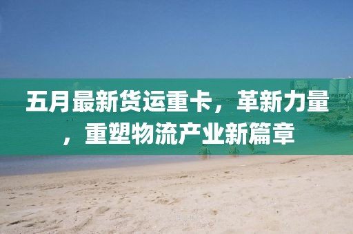 五月最新货运重卡，革新力量，重塑物流产业新篇章