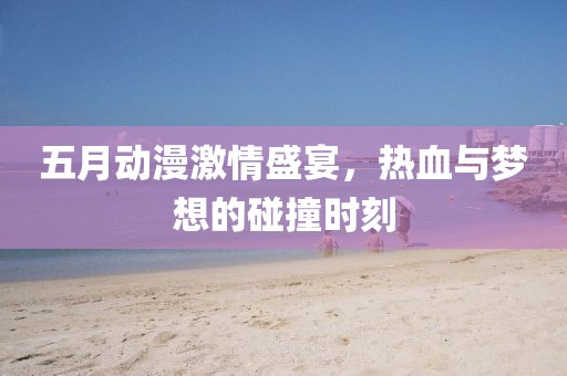 五月动漫激情盛宴，热血与梦想的碰撞时刻