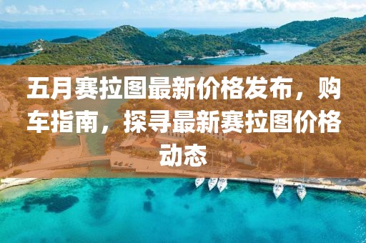 五月赛拉图最新价格发布，购车指南，探寻最新赛拉图价格动态
