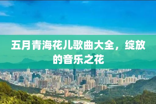 五月青海花儿歌曲大全，绽放的音乐之花