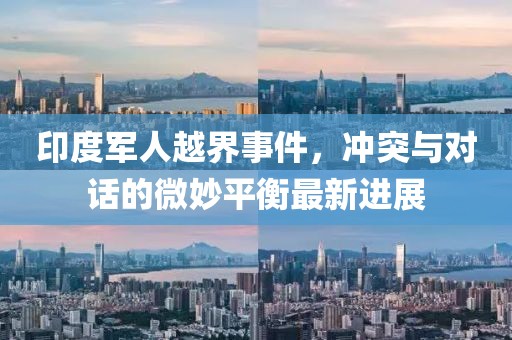 印度军人越界事件，冲突与对话的微妙平衡最新进展