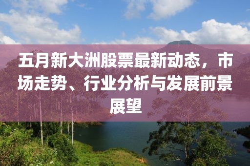 五月新大洲股票最新动态，市场走势、行业分析与发展前景展望