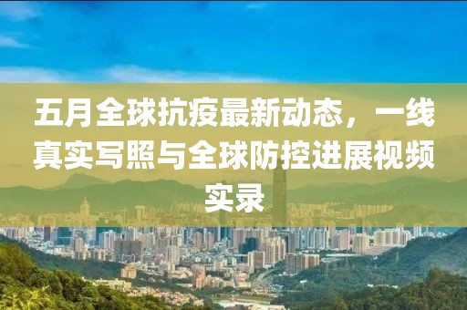 五月全球抗疫最新动态，一线真实写照与全球防控进展视频实录
