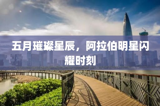 五月璀璨星辰，阿拉伯明星闪耀时刻