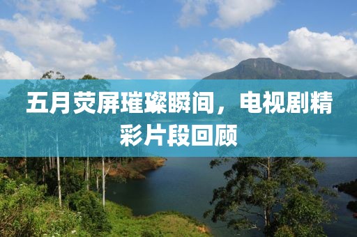 五月荧屏璀璨瞬间，电视剧精彩片段回顾
