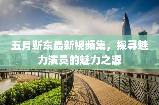 五月靳东最新视频集，探寻魅力演员的魅力之源
