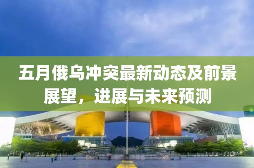 五月俄乌冲突最新动态及前景展望，进展与未来预测