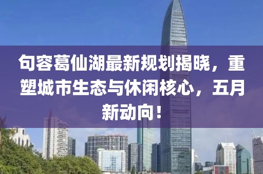 句容葛仙湖最新规划揭晓，重塑城市生态与休闲核心，五月新动向！