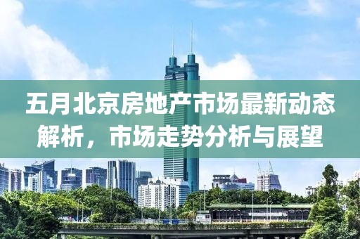 五月北京房地产市场最新动态解析，市场走势分析与展望