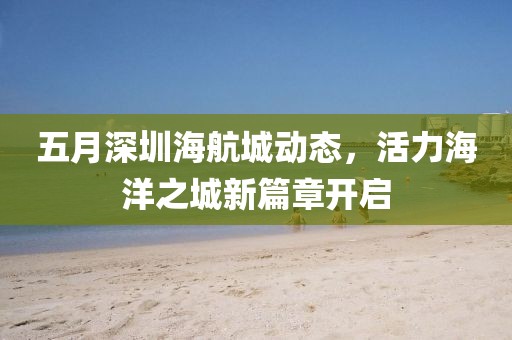 五月深圳海航城动态，活力海洋之城新篇章开启