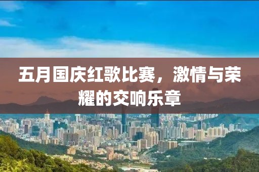 五月国庆红歌比赛，激情与荣耀的交响乐章