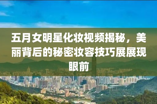 五月女明星化妆视频揭秘，美丽背后的秘密妆容技巧展展现眼前