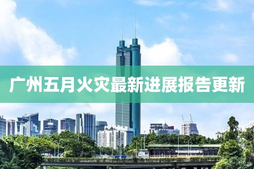 广州五月火灾最新进展报告更新