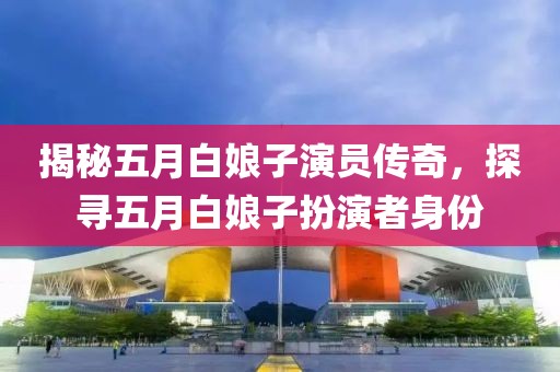 揭秘五月白娘子演员传奇，探寻五月白娘子扮演者身份
