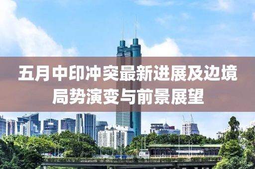五月中印冲突最新进展及边境局势演变与前景展望