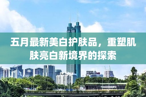 五月最新美白护肤品，重塑肌肤亮白新境界的探索