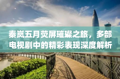 秦岚五月荧屏璀璨之旅，多部电视剧中的精彩表现深度解析