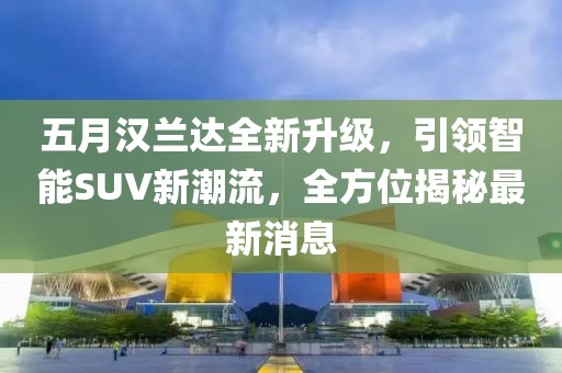 五月汉兰达全新升级，引领智能SUV新潮流，全方位揭秘最新消息