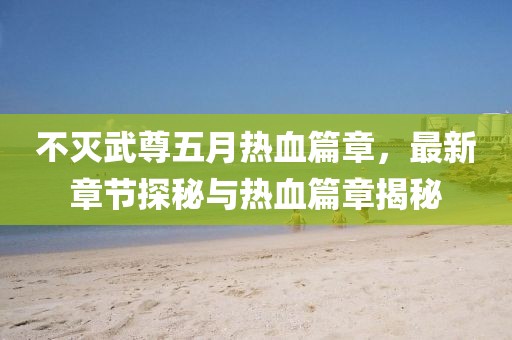 不灭武尊五月热血篇章，最新章节探秘与热血篇章揭秘