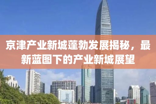 京津产业新城蓬勃发展揭秘，最新蓝图下的产业新城展望