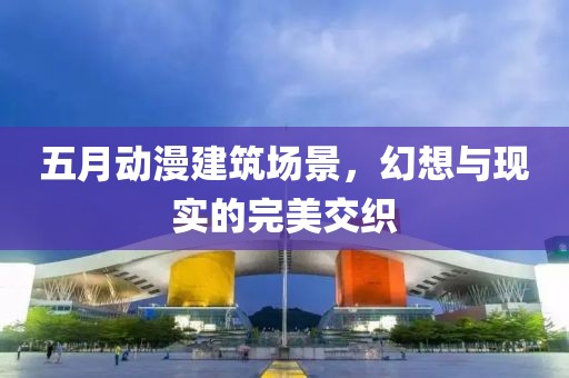 五月动漫建筑场景，幻想与现实的完美交织