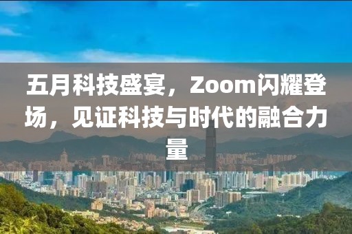 五月科技盛宴，Zoom闪耀登场，见证科技与时代的融合力量
