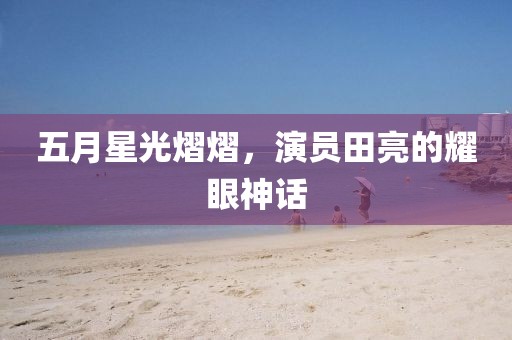 五月星光熠熠，演员田亮的耀眼神话