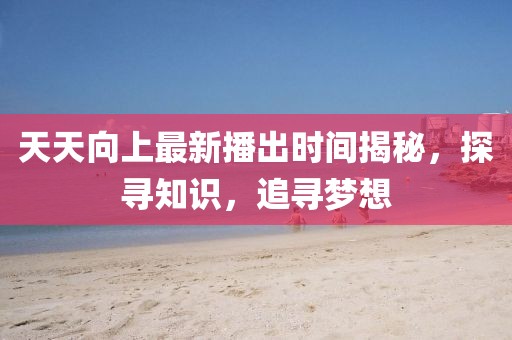 天天向上最新播出时间揭秘，探寻知识，追寻梦想