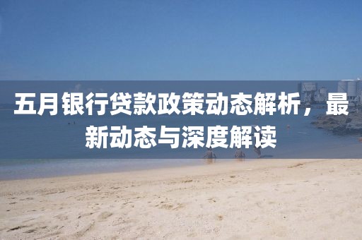 五月银行贷款政策动态解析，最新动态与深度解读