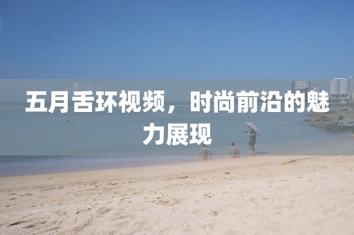五月舌环视频，时尚前沿的魅力展现