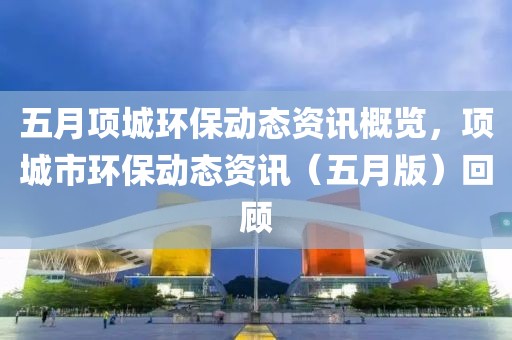 五月项城环保动态资讯概览，项城市环保动态资讯（五月版）回顾