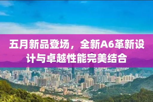 五月新品登场，全新A6革新设计与卓越性能完美结合