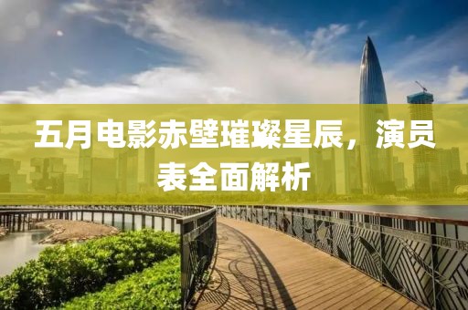 五月电影赤壁璀璨星辰，演员表全面解析
