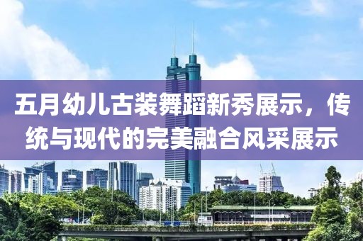 五月幼儿古装舞蹈新秀展示，传统与现代的完美融合风采展示