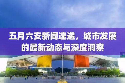 五月六安新闻速递，城市发展的最新动态与深度洞察