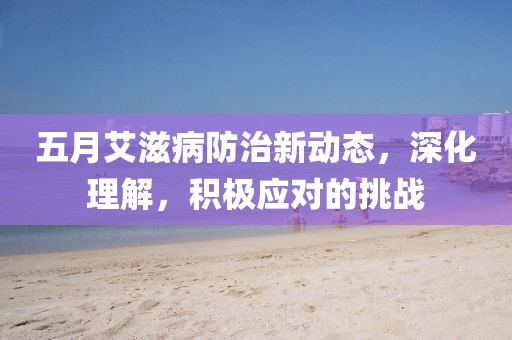 五月艾滋病防治新动态，深化理解，积极应对的挑战