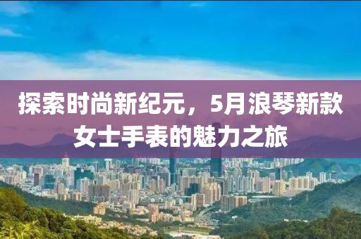 探索时尚新纪元，5月浪琴新款女士手表的魅力之旅