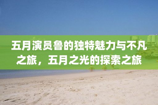 五月演员鲁的独特魅力与不凡之旅，五月之光的探索之旅
