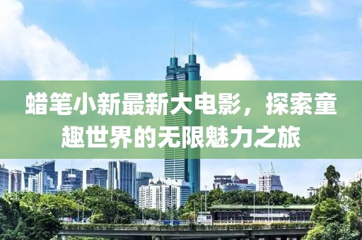 蜡笔小新最新大电影，探索童趣世界的无限魅力之旅