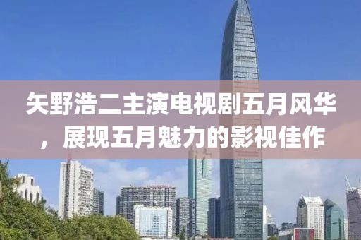 矢野浩二主演电视剧五月风华，展现五月魅力的影视佳作