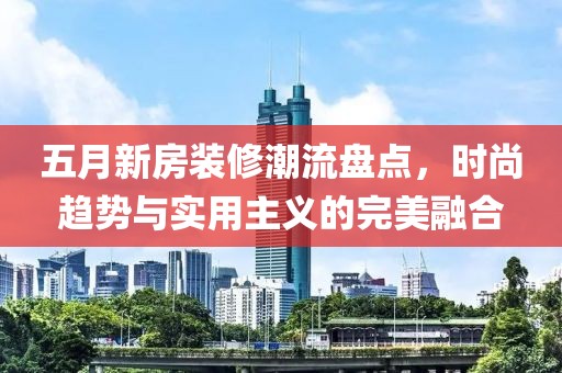 五月新房装修潮流盘点，时尚趋势与实用主义的完美融合
