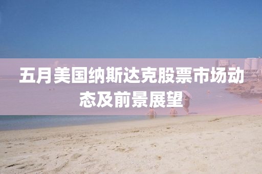 五月美国纳斯达克股票市场动态及前景展望