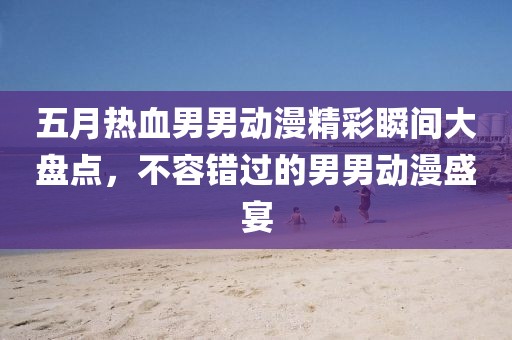 五月热血男男动漫精彩瞬间大盘点，不容错过的男男动漫盛宴