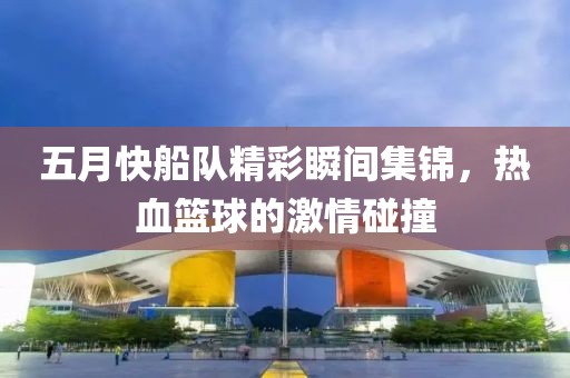 五月快船队精彩瞬间集锦，热血篮球的激情碰撞
