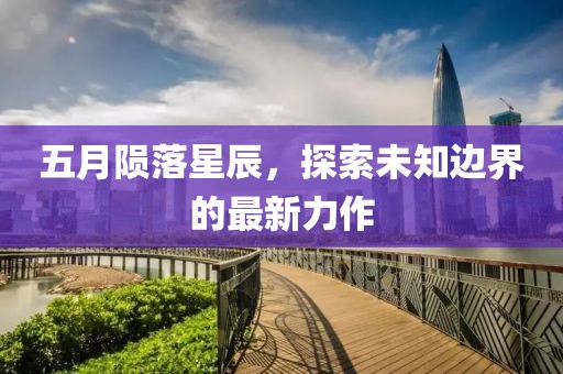 五月陨落星辰，探索未知边界的最新力作