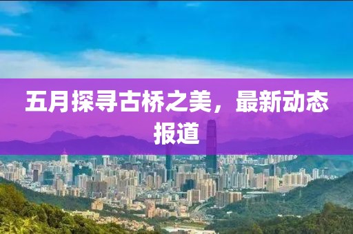 五月探寻古桥之美，最新动态报道