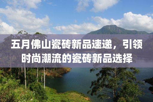 五月佛山瓷砖新品速递，引领时尚潮流的瓷砖新品选择