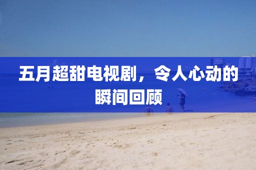五月超甜电视剧，令人心动的瞬间回顾