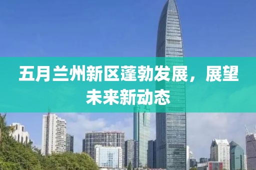 五月兰州新区蓬勃发展，展望未来新动态